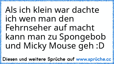 Als ich klein war dachte ich wen man den Fehrnseher auf macht kann man zu Spongebob und Micky Mouse geh :D