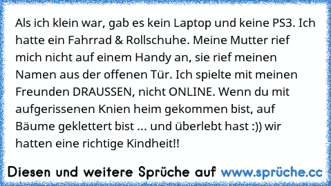 Als ich klein war, gab es kein Laptop und keine PS3. Ich hatte ein Fahrrad & Rollschuhe. Meine Mutter rief mich nicht auf einem Handy an, sie rief meinen Namen aus der offenen Tür. Ich spielte mit meinen Freunden DRAUSSEN, nicht ONLINE. Wenn du mit aufgerissenen Knien heim gekommen bist, auf Bäume geklettert bist ... und überlebt hast :)) wir hatten eine richtige Kindheit!!