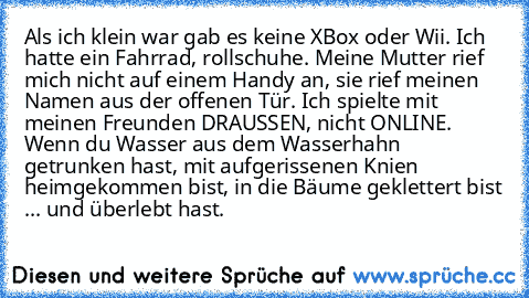 Als ich klein war gab es keine XBox oder Wii. Ich hatte ein Fahrrad, rollschuhe. Meine Mutter rief mich nicht auf einem Handy an, sie rief meinen Namen aus der offenen Tür. Ich spielte mit meinen Freunden DRAUSSEN, nicht ONLINE. Wenn du Wasser aus dem Wasserhahn getrunken hast, mit aufgerissenen Knien heimgekommen bist, in die Bäume geklettert bist ... und überlebt hast.