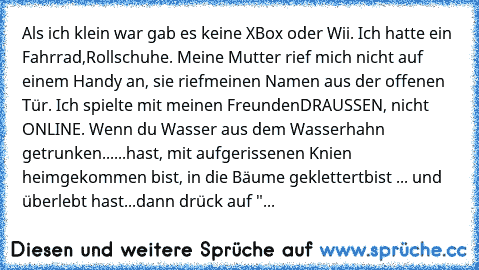 Als ich klein war gab es keine XBox oder Wii. Ich hatte ein Fahrrad,
Rollschuhe. Meine Mutter rief mich nicht auf einem Handy an, sie rief
meinen Namen aus der offenen Tür. Ich spielte mit meinen Freunden
DRAUSSEN, nicht ONLINE. Wenn du Wasser aus dem Wasserhahn getrunken
......hast, mit aufgerissenen Knien heimgekommen bist, in die Bäume geklettert
bist ... und überlebt hast...dann drück auf "...