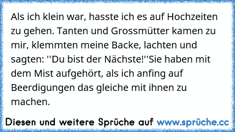 Als ich klein war, hasste ich es auf Hochzeiten zu gehen. Tanten und Grossmütter kamen zu mir, klemmten meine Backe, lachten und sagten: ''Du bist der Nächste!''
Sie haben mit dem Mist aufgehört, als ich anfing auf Beerdigungen das gleiche mit ihnen zu machen.