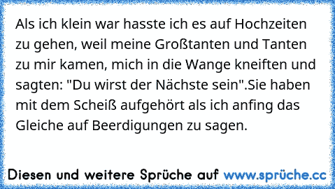 Als ich klein war hasste ich es auf Hochzeiten zu gehen, weil meine Großtanten und Tanten zu mir kamen, mich in die Wange kneiften und sagten: "Du wirst der Nächste sein".
Sie haben mit dem Scheiß aufgehört als ich anfing das Gleiche auf Beerdigungen zu sagen.