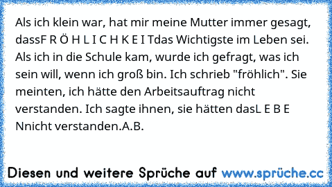 Als ich klein war, hat mir meine Mutter immer gesagt, dass
F R Ö H L I C H K E I T
das Wichtigste im Leben sei. Als ich in die Schule kam, wurde ich gefragt, was ich sein will, wenn ich groß bin. Ich schrieb "fröhlich". Sie meinten, ich hätte den Arbeitsauftrag nicht verstanden. Ich sagte ihnen, sie hätten das
L E B E N
nicht verstanden.
A.B.