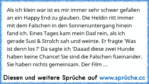 Als ich klein war ist es mir immer sehr schwer gefallen an ein Happy End zu glauben. Die Heldin ritt immer mit dem Falschen in den Sonnenuntergang hinein fand ich. Eines Tages kam mein Dad rein, als ich gerade Susi & Strolch sah und weinte. Er fragte 'Was ist denn los ?' Da sagte ich 'Daaad diese zwei Hunde haben keine Chance! Sie sind die Falschen füeinander. Sie haben nichts gemeinsam. Der Film ...