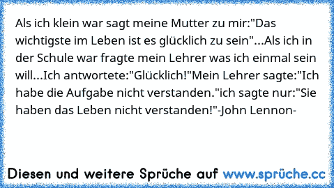 Als ich klein war sagt meine Mutter zu mir:
"Das wichtigste im Leben ist es glücklich zu sein"
...
Als ich in der Schule war fragte mein Lehrer was ich einmal sein will...
Ich antwortete:"Glücklich!"
Mein Lehrer sagte:"Ich habe die Aufgabe nicht verstanden."
ich sagte nur:"Sie haben das Leben nicht verstanden!"
-John Lennon-