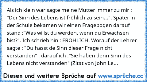 Als ich klein war sagte meine Mutter immer zu mir : "Der Sinn des Lebens ist fröhlich zu sein...". Später in der Schule bekamen wir einen Fragebogen darauf stand :"Was willst du werden, wenn du Erwachsen bist?". Ich schrieb hin : FRÖHLICH. Worauf der Lehrer sagte : "Du hasst de Sinn dieser Frage nicht verstanden" , darauf ich :"Sie haben denn Sinn des Lebens nicht verstanden" (Zitat von John Le...