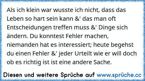 Als ich klein war wusste ich nicht, dass das Leben so hart sein kann &' das man oft Entscheidungen treffen muss &' Dinge sich ändern. Du konntest Fehler machen, niemanden hat es interessiert; heute begehst du einen Fehler &' jeder Urteilt wie er will doch ob es richtig ist ist eine andere Sache.