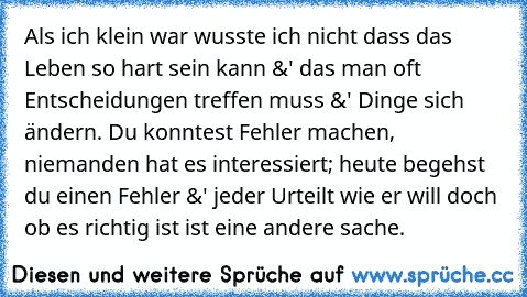 Als ich klein war wusste ich nicht dass das Leben so hart sein kann &' das man oft Entscheidungen treffen muss &' Dinge sich ändern. Du konntest Fehler machen, niemanden hat es interessiert; heute begehst du einen Fehler &' jeder Urteilt wie er will doch ob es richtig ist ist eine andere sache.