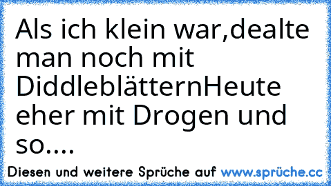 Als ich klein war,dealte man noch mit Diddleblättern
Heute eher mit Drogen und so....