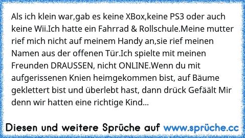 Als ich klein war,gab es keine XBox,keine PS3 oder auch keine Wii.Ich hatte ein Fahrrad & Rollschule.Meine mutter rief mich nicht auf meinem Handy an,sie rief meinen Namen aus der offenen Tür.Ich spielte mit meinen Freunden DRAUSSEN, nicht ONLINE.Wenn du mit aufgerissenen Knien heimgekommen bist, auf Bäume geklettert bist und überlebt hast, dann drück Gefäält Mir denn wir hatten eine richtige K...