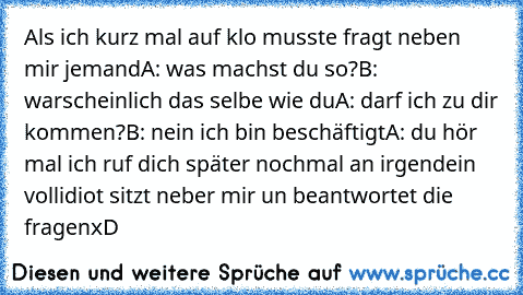 Als ich kurz mal auf klo musste fragt neben mir jemand
A: was machst du so?
B: warscheinlich das selbe wie du
A: darf ich zu dir kommen?
B: nein ich bin beschäftigt
A: du hör mal ich ruf dich später nochmal an irgendein vollidiot sitzt neber mir un beantwortet die fragen
xD