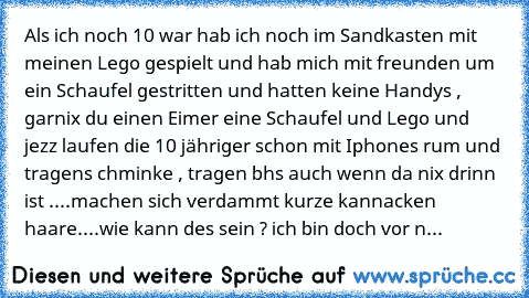 Als ich noch 10 war hab ich noch im Sandkasten mit meinen Lego gespielt und hab mich mit freunden um ein Schaufel gestritten und hatten keine Handys , garnix du einen Eimer eine Schaufel und Lego und jezz laufen die 10 jähriger schon mit Iphones rum und tragens chminke , tragen bh´s auch wenn da nix drinn ist ....machen sich verdammt kurze kannacken haare
....wie kann des sein ? ich bin doch vo...