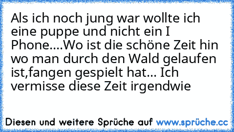 Als ich noch jung war wollte ich eine puppe und nicht ein I Phone....
Wo ist die schöne Zeit hin wo man durch den Wald gelaufen ist,fangen gespielt hat... Ich vermisse diese Zeit irgendwie