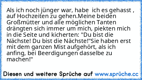 Als ich noch jünger war, habe  ich es gehasst , auf Hochzeiten zu gehen.
Meine beiden Großmütter und alle möglichen Tanten drängten sich immer um mich, piekten mich in die Seite und kicherten: "Du bist die Nächste! Du bist die Nächste!"
Sie haben erst mit dem ganzen Mist aufgehört, als ich anfing, bei Beerdigungen dasselbe zu machen!"