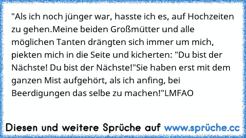 "Als ich noch jünger war, hasste ich es, auf Hochzeiten zu gehen.
Meine beiden Großmütter und alle möglichen Tanten drängten sich immer um mich, piekten mich in die Seite und kicherten: "Du bist der Nächste! Du bist der Nächste!"
Sie haben erst mit dem ganzen Mist aufgehört, als ich anfing, bei Beerdigungen das selbe zu machen!"
LMFAO