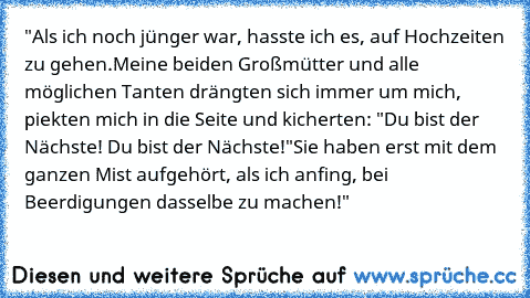 "Als ich noch jünger war, hasste ich es, auf Hochzeiten zu gehen.
Meine beiden Großmütter und alle möglichen Tanten drängten sich immer um mich, piekten mich in die Seite und kicherten: "Du bist der Nächste! Du bist der Nächste!"
Sie haben erst mit dem ganzen Mist aufgehört, als ich anfing, bei Beerdigungen dasselbe zu machen!"