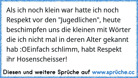 Als ich noch klein war hatte ich noch Respekt vor den "Jugedlichen", heute beschimpfen uns die kleinen mit Wörter die ich nicht mal in deren Alter gekannt hab :O
Einfach schlimm, habt Respekt ihr Hosenscheisser!