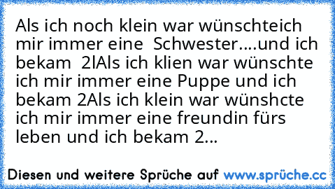 Als ich noch klein war wünschteich mir immer eine  Schwester....und ich bekam  2l
Als ich klien war wünschte ich mir immer eine Puppe und ich bekam 2
Als ich klein war wünshcte ich mir immer eine freundin fürs ´leben und ich bekam 2...