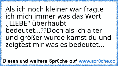 Als ich noch kleiner war fragte ich mich immer was das Wort ,,LIEBE" überhaubt bedeutet...??
Doch als ich älter und größer wurde kamst du und zeigtest mir was es bedeutet... ♥♥♥