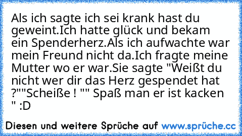 Als ich sagte ich sei krank hast du geweint.
Ich hatte glück und bekam ein Spenderherz.
Als ich aufwachte war mein Freund nicht da.
Ich fragte meine Mutter wo er war.
Sie sagte "Weißt du nicht wer dir das Herz gespendet hat ?"
"Scheiße ! "
" Spaß man er ist kacken " :D