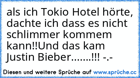 als ich Tokio Hotel hörte, dachte ich dass es nicht schlimmer kommem kann!!
Und das kam Justin Bieber.......!!! -.-