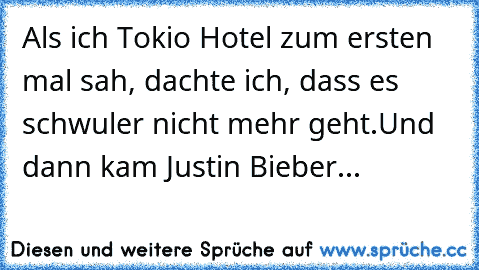 Als ich Tokio Hotel zum ersten mal sah, dachte ich, dass es schwuler nicht mehr geht.
Und dann kam Justin Bieber...