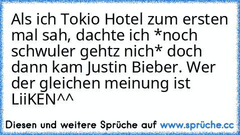 Als ich Tokio Hotel zum ersten mal sah, dachte ich *noch schwuler gehtz nich* doch dann kam Justin Bieber. Wer der gleichen meinung ist LiiKEN^^