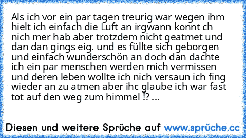 Als ich vor ein par tagen treurig war wegen ihm hielt ich einfach die Luft an irgwann konnt ch nich mer hab aber trotzdem nicht geatmet und dan dan gings eig. und es füllte sich geborgen und einfach wunderschön an doch dan dachte ich ein par menschen werden mich vermissen und deren leben wollte ich nich versaun ich fing wieder an zu atmen aber ihc glaube ich war fast tot auf den weg zum himmel !? ...