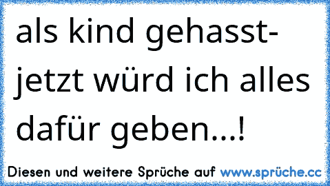 als kind gehasst- jetzt würd ich alles dafür geben...!