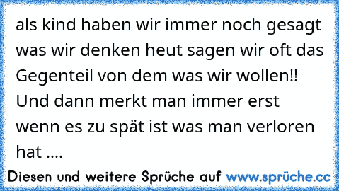 als kind haben wir immer noch gesagt was wir denken heut sagen wir oft das Gegenteil von dem was wir wollen!! Und dann merkt man immer erst wenn es zu spät ist was man verloren hat ....