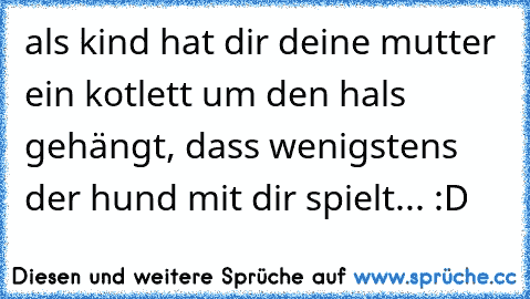 als kind hat dir deine mutter ein kotlett um den hals gehängt, dass wenigstens der hund mit dir spielt... :D