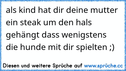 als kind hat dir deine mutter ein steak um den hals gehängt dass wenigstens die hunde mit dir spielten ;)