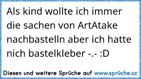 Als kind wollte ich immer die sachen von ArtAtake nachbastelln aber ich hatte nich bastelkleber -.- :D