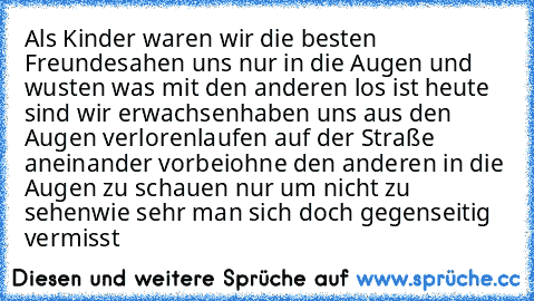 Als Kinder waren wir die besten Freunde♥sahen uns nur in die Augen und wusten was mit den anderen los ist♥ heute sind wir erwachsen♥haben uns aus den Augen verloren♥laufen auf der Straße aneinander vorbei♥ohne den anderen in die Augen zu schauen♥ nur um nicht zu sehen♥wie sehr man sich doch gegenseitig vermisst♥