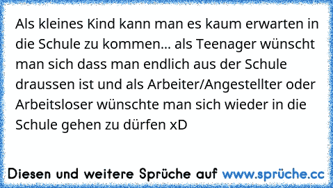 Als kleines Kind kann man es kaum erwarten in die Schule zu kommen... als Teenager wünscht man sich dass man endlich aus der Schule draussen ist und als Arbeiter/Angestellter oder Arbeitsloser wünschte man sich wieder in die Schule gehen zu dürfen xD