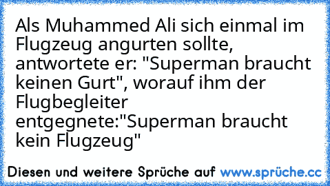 Als Muhammed Ali sich einmal im Flugzeug angurten sollte, antwortete er: "Superman braucht keinen Gurt", worauf ihm der Flugbegleiter entgegnete:"Superman braucht kein Flugzeug"