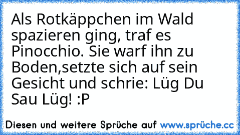 Als Rotkäppchen im Wald spazieren ging, traf es Pinocchio. Sie warf ihn zu Boden,
setzte sich auf sein Gesicht und schrie: Lüg Du Sau Lüg! :P