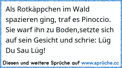 Als Rotkäppchen im Wald spazieren ging, traf es Pinoccio. Sie warf ihn zu Boden,
setzte sich auf sein Gesicht und schrie: Lüg Du Sau Lüg!