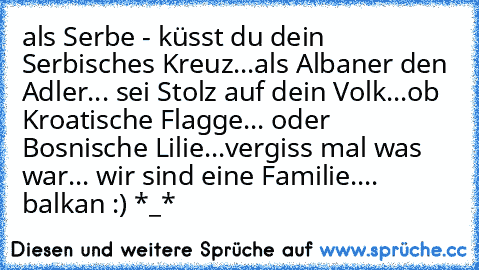 als Serbe - küsst du dein Serbisches Kreuz...
als Albaner den Adler... sei Stolz auf dein Volk...
ob Kroatische Flagge... oder Bosnische Lilie...
vergiss mal was war... wir sind eine Familie.... ♥ balkan :) *_*