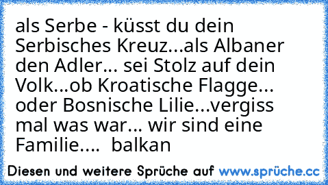 als Serbe - küsst du dein Serbisches Kreuz...
als Albaner den Adler... sei Stolz auf dein Volk...
ob Kroatische Flagge... oder Bosnische Lilie...
vergiss mal was war... wir sind eine Familie.... ♥ balkan ♥