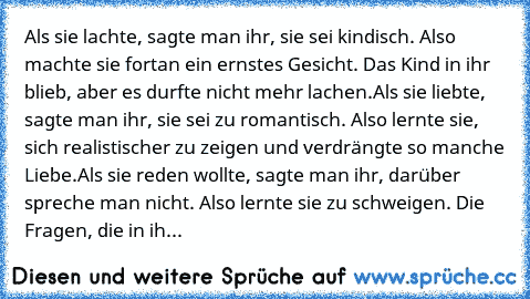 Als sie lachte, sagte man ihr, sie sei kindisch. Also machte sie fortan ein ernstes Gesicht. Das Kind in ihr blieb, aber es durfte nicht mehr lachen.
Als sie liebte, sagte man ihr, sie sei zu romantisch. Also lernte sie, sich realistischer zu zeigen und verdrängte so manche Liebe.
Als sie reden wollte, sagte man ihr, darüber spreche man nicht. Also lernte sie zu schweigen. Die Fragen, die in ih...