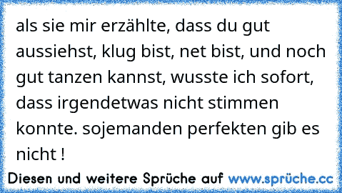 als sie mir erzählte, dass du gut aussiehst, klug bist, net bist, und noch gut tanzen kannst, wusste ich sofort, dass irgendetwas nicht stimmen konnte. sojemanden perfekten gib es nicht !