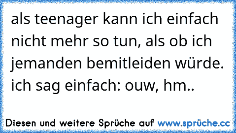 als teenager kann ich einfach nicht mehr so tun, als ob ich jemanden bemitleiden würde. ich sag einfach: ouw, hm..