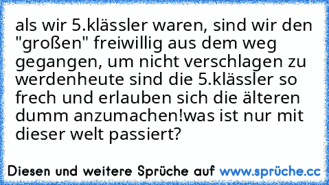 als wir 5.klässler waren, sind wir den "großen" freiwillig aus dem weg gegangen, um nicht verschlagen zu werden
heute sind die 5.klässler so frech und erlauben sich die älteren dumm anzumachen!
was ist nur mit dieser welt passiert?