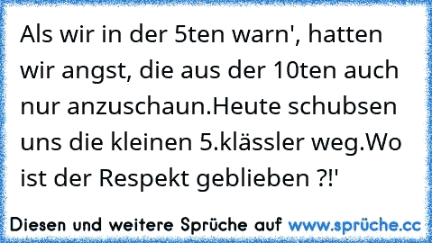 Als wir in der 5ten warn', hatten wir angst, die aus der 10ten auch nur anzuschaun.
Heute schubsen uns die kleinen 5.klässler weg.
Wo ist der Respekt geblieben ?!'