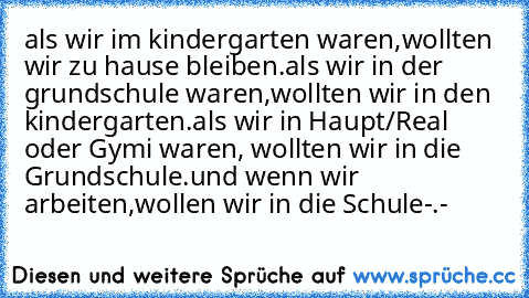 als wir im kindergarten waren,wollten wir zu hause bleiben.
als wir in der grundschule waren,wollten wir in den kindergarten.
als wir in Haupt/Real oder Gymi waren, wollten wir in die Grundschule.
und wenn wir arbeiten,wollen wir in die Schule-.-