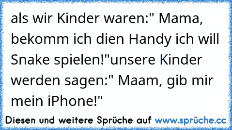 als wir Kinder waren:
" Mama, bekomm ich dien Handy ich will Snake spielen!"
unsere Kinder werden sagen:
" Maam, gib mir mein iPhone!"