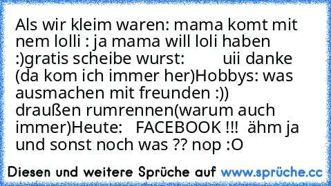 Als wir kleim waren: 
mama komt mit nem lolli : ja mama will loli haben :)
gratis scheibe wurst:         uii danke (da kom ich immer her)
Hobbys: was ausmachen mit freunden :))
                     draußen rumrennen(warum auch immer)
Heute: 
  FACEBOOK !!!  ähm ja und sonst noch was ?? nop :O