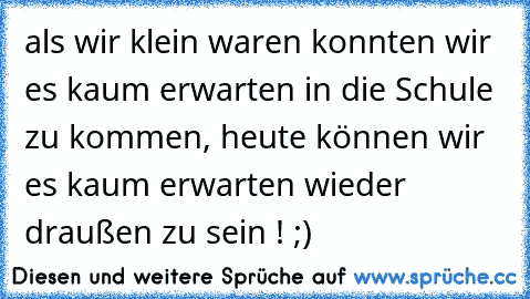 als wir klein waren konnten wir es kaum erwarten in die Schule zu kommen, heute können wir es kaum erwarten wieder draußen zu sein ! ;)