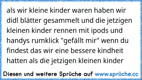 als wir kleine kinder waren haben wir didl blätter gesammelt und die jetzigen kleinen kinder rennen mit ipods und handys rum
klick "gefällt mir" wenn du findest das wir eine bessere kindheit hatten als die jetzigen kleinen kinder